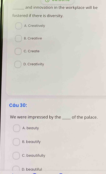 and innovation in the workplace will be
fostered if there is diversity.
A. Creatively
B. Creative
C. Create
D. Creativity
Câu 30:
We were impressed by the _of the palace.
A. beauty
B. beautify
C. beautifully
D. beautiful