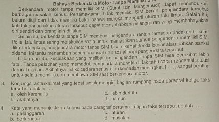 Bahaya Berkendara Motor Tanpa Memilk 3
Berkendara motor tanpa memiliki SIM (Surat İzin Mengemudi) dapat menimbulkan
berbagai masalah serius. Pertama-lama, tidak memiliki SIM berarti pengendara tersebut
belum diuji dan tidak memiliki bukti bahwa mereka mengerti aturan lalu lintas. Selain itu,
ketidaktahuan akan aturan tersebut dapat menyebabkan pelanggaran yang membahayakan
diri sendiri dan orang lain di jalan.
Selain itu, berkendara tanpa SIM membuat pengendara rentan terhadap tindakan hukum
Polisi lalu lintas sering melakukan razia untuk memastikan semua pengendara memiliki SIM.
Jika tertangkap, pengendara motor tanpa SIM bisa dikenai denda besar atau bahkan sanksi
pidana. Ini tentu menambah beban finansial dan sosial bagi pengendara tersebut.
Lebih dari itu, kecelakaan yang melibatkan pengendara tanpa SIM bisa berakibat lebih
fatal. Tanpa pelatihan yang memadai, pengendara mungkin tidak tahu cara mengatasi situasi
darurat di jalan. Akibatnya, risiko cedera serius atau kematian meningkat. [ ... ], sangat penting
untuk selalu memiliki dan membawa SIM saat berkendara motor.
3. Konjungsi antarkalimat yang tepat untuk mengisi bagian rumpang pada paragraf ketiga teks
tersebut adalah ...
a. oleh karena itu c. lebih dan itu
b. akibatnya d. namun
4. Kata yang menunjukkkan kohesi pada paragraf pertama kutipan teks tersebut adalah ...
a. pelanggaran c. aturan
b. berkendara d. masalah