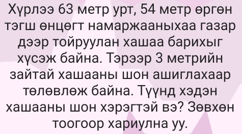 Χγрлээ 63 метр урт, 54 метр θргθн 
тэгш енцθгт намаржааныхаа газар 
дээр τοйруулан хашаа барихыг 
хγсэж байна. Тэрээр З метрийн 
зайтай хашааныι шон ашиглахаар 
Τθлθвлθж байна. Туγнд хэдэн 
хашааны шон хэрэгтэй вэ? Зθвхен 
тоогоор хариулна уу.