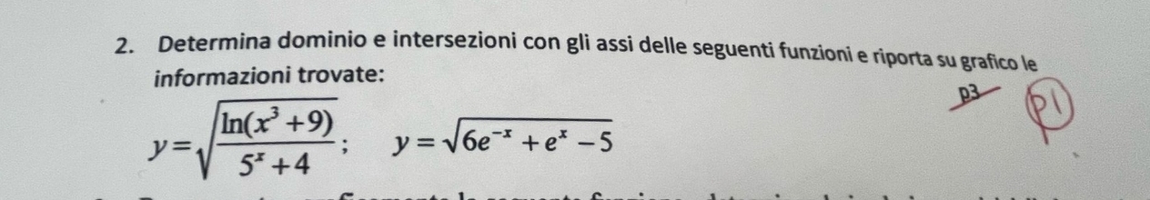 Determina dominio e intersezioni con gli assi delle seguenti funzioni e riporta su grafico le 
informazioni trovate: 
p3
y=sqrt(frac ln (x^3+9))5^x+4; y=sqrt(6e^(-x)+e^x-5)