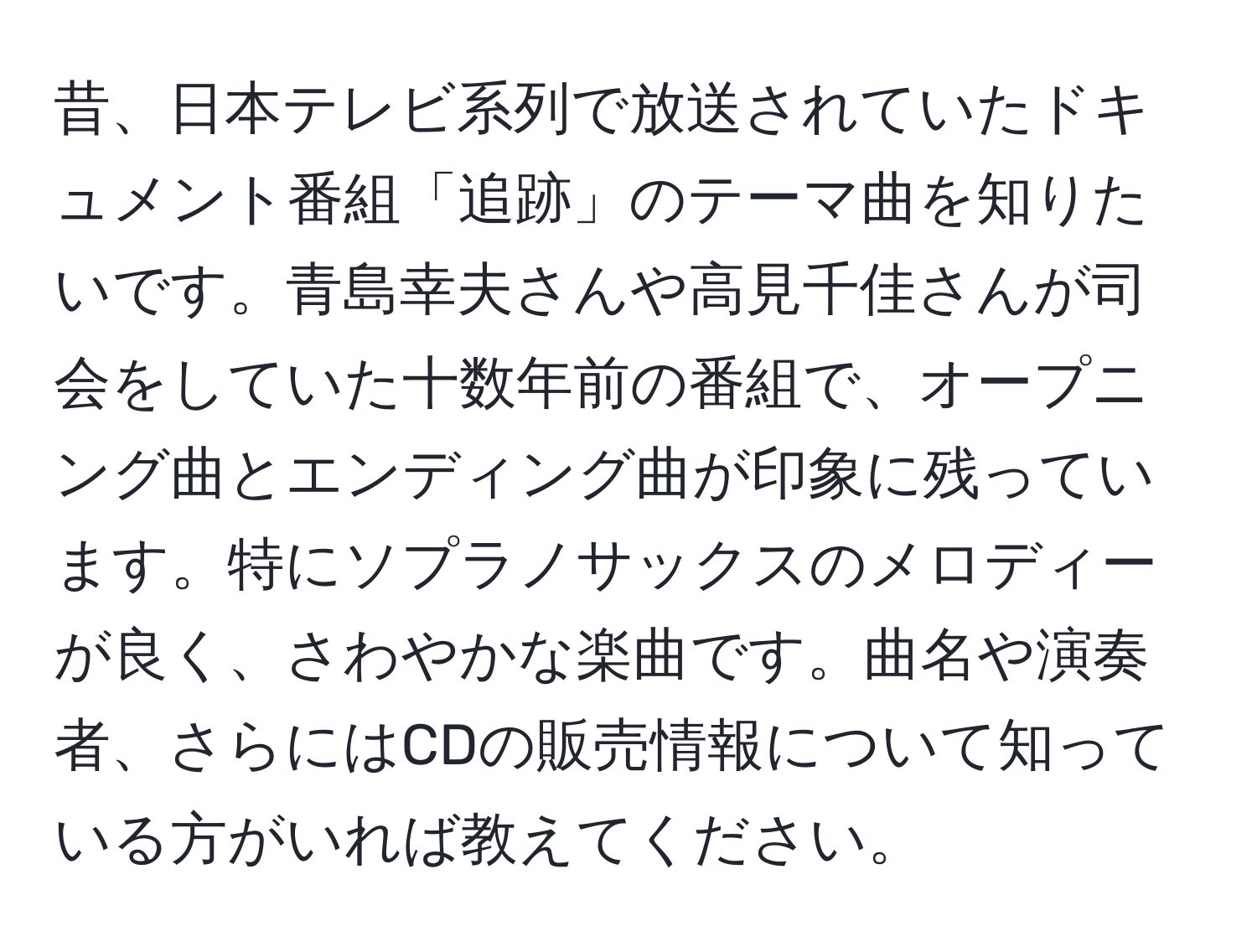 昔、日本テレビ系列で放送されていたドキュメント番組「追跡」のテーマ曲を知りたいです。青島幸夫さんや高見千佳さんが司会をしていた十数年前の番組で、オープニング曲とエンディング曲が印象に残っています。特にソプラノサックスのメロディーが良く、さわやかな楽曲です。曲名や演奏者、さらにはCDの販売情報について知っている方がいれば教えてください。