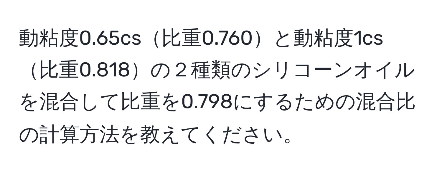 動粘度0.65cs比重0.760と動粘度1cs比重0.818の２種類のシリコーンオイルを混合して比重を0.798にするための混合比の計算方法を教えてください。