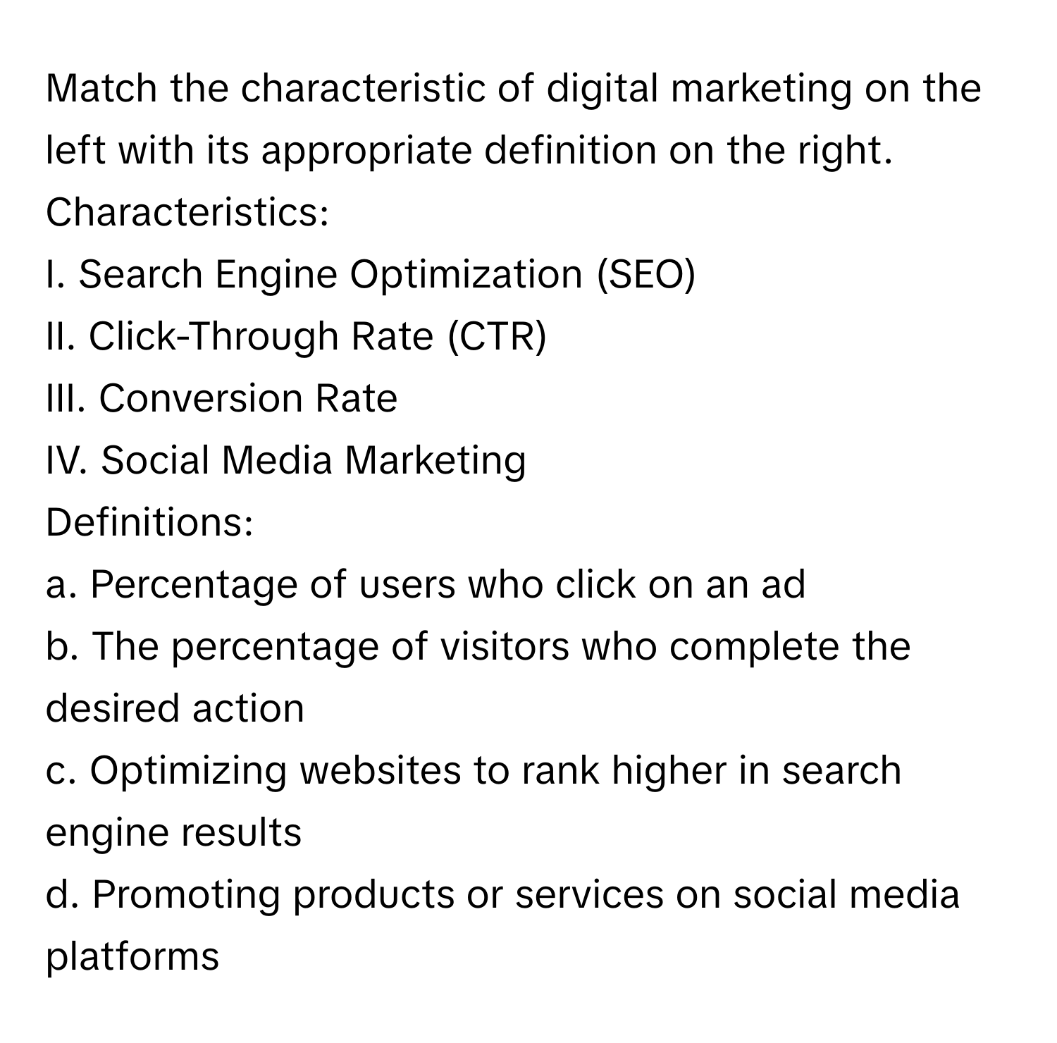 Match the characteristic of digital marketing on the left with its appropriate definition on the right.

Characteristics:
I. Search Engine Optimization (SEO)
II. Click-Through Rate (CTR)
III. Conversion Rate
IV. Social Media Marketing

Definitions:
a. Percentage of users who click on an ad
b. The percentage of visitors who complete the desired action
c. Optimizing websites to rank higher in search engine results
d. Promoting products or services on social media platforms