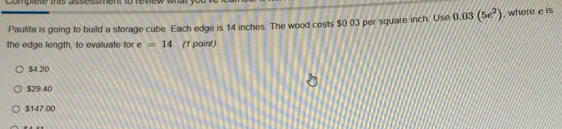 Comprete this assessment to revew
Paulita is going to build a storage cube. Each edge is 14 inches. The wood costs $0 03 per squaire inch. Use 0.03(5e^2) , where e is
the edge length, to evaluate for e =14 (1 point)
$4.20
$29.40
$147 00