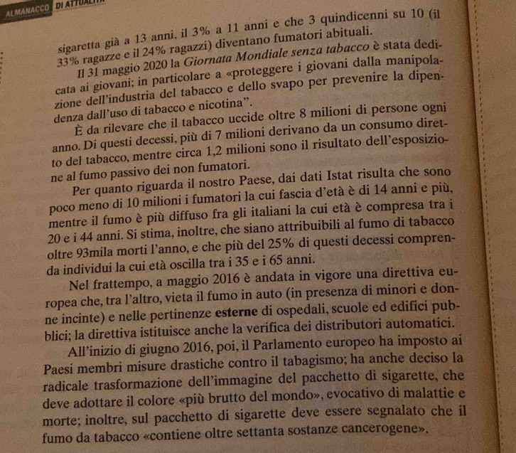 ALMANACCO
sigaretta già a 13 anni, il 3% a 11 anni e che 3 quindicenni su 10 (il
33% ragazze e il 24% ragazzi) diventano fumatori abituali.
Il 31 maggio 2020 la Giornata Mondiale senza tabacco è stata dedi-
cata ai giovani; in particolare a «proteggere i giovani dalla manipola-
zione dell’industria del tabacco e dello svapo per prevenire la dipen-
denza dall’uso di tabacco e nicotina”.
È da rilevare che il tabacco uccide oltre 8 milioni di persone ogni
anno. Di questi decessi, più di 7 milioni derivano da un consumo diret-
to del tabacco, mentre circa 1,2 milioni sono il risultato dell’esposizio-
ne al fumo passivo dei non fumatori.
Per quanto riguarda il nostro Paese, dai dati Istat risulta che sono
poco meno di 10 milioni i fumatori la cui fascia d’età è di 14 anni e più,
mentre il fumo è più diffuso fra gli italiani la cui età è compresa tra i
20 e i 44 anni. Si stima, inoltre, che siano attribuibili al fumo di tabacco
oltre 93mila morti l’anno, e che più del 25% di questi decessi compren-
da individui la cui età oscilla tra i 35 e i 65 anni.
Nel frattempo, a maggio 2016 è andata in vigore una direttiva eu-
ropea che, tra l’altro, vieta il fumo in auto (in presenza di minori e don-
ne incinte) e nelle pertinenze esterne di ospedali, scuole ed edifici pub-
blici; la direttiva istituisce anche la verifica dei distributori automatici.
All’inizio di giugno 2016, poi, il Parlamento europeo ha imposto ai
Paesi membri misure drastiche contro il tabagismo; ha anche deciso la
radicale trasformazione dell’immagine del pacchetto di sigarette, che
deve adottare il colore «più brutto del mondo», evocativo di malattie e
morte; inoltre, sul pacchetto di sigarette deve essere segnalato che il
fumo da tabacco «contiene oltre settanta sostanze cancerogene».