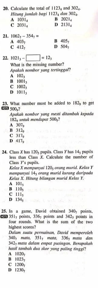 Calculate the total of 1123_4 and 302_4.
Hitung jumlah bagi 1123_4 an302_4.
A 1031_4 B 2021_4
C 2031₄ D 2131₄
21. 1062_7-354_7=
A 40 3 、 B 405_7
C 4127 D 504_7
22. 1021_3-□ =12_3
What is the missing number?
Apakah nombor yang tertinggal?
A 102_3
B 1001_3
C 1002_3
D 1011_3
23. What number must be added to 182_9 to get
500_9?
Apakah nombor yang mesti ditambah kepada
182_9 untuk mendapat 500_9
A 307_9
B 312_9
C 317_9
D 417_9
24. Class X has 120s pupils. Class Y has 14_5 pupils
less than Class X. Calculate the number of
Class Ys pupils.
Kelas X mempunyai 120_5 orang murid. Kelas Y
mempunyai 14_5 orang murid kurang daripada
Kelas X. Hitung bilangan murid Kelas Y.
A 101_5
B 110_5
C 111_5
D 134_5
25. In a game, David obtained 340, points,
Gop 3517 points, 336, points and 342, points in
four rounds. What is the sum of the two
highest scores?
Dalam suatu permainan, David memperoleh
340_7mata,351_7 mata, 336 mata dan
3427 mata dalam empat pusingan. Berapakah
hasil tambah dua skor yang paling tinggi?
A 1020_7
B 1023_7
C 1200_7
D 1230_7