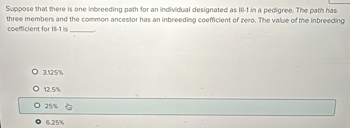 Suppose that there is one inbreeding path for an individual designated as III -1 in a pedigree. The path has
three members and the common ancestor has an inbreeding coefficient of zero. The value of the inbreeding
coefficient for III -1 is __.
3.125%
12.5%
25%
6.25%