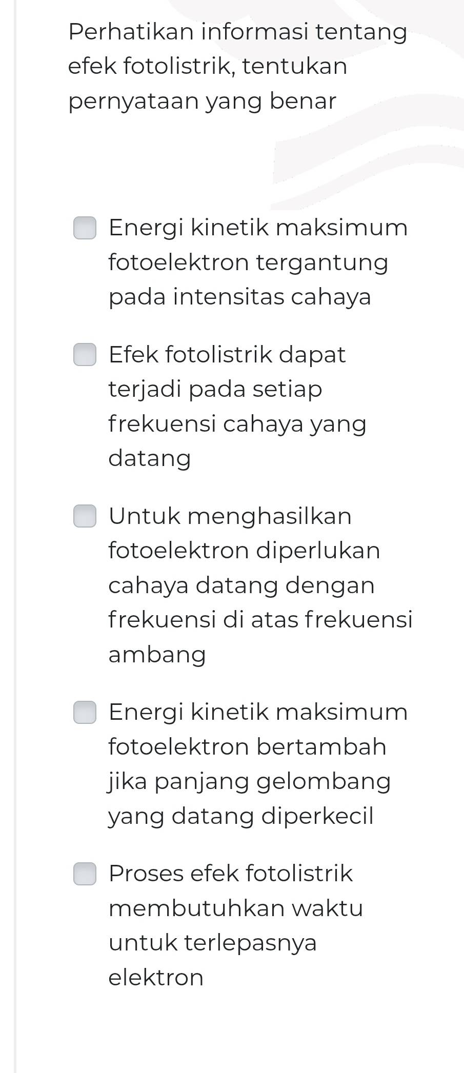 Perhatikan informasi tentang
efek fotolistrik, tentukan
pernyataan yang benar
Energi kinetik maksimum
fotoelektron tergantung
pada intensitas cahaya
Efek fotolistrik dapat
terjadi pada setiap
frekuensi cahaya yang
datang
Untuk menghasilkan
fotoelektron diperlukan
cahaya datang dengan
frekuensi di atas frekuensi
ambang
Energi kinetik maksimum
fotoelektron bertambah
jika panjang gelombang
yang datang diperkecil
Proses efek fotolistrik
membutuhkan waktu
untuk terlepasnya
elektron