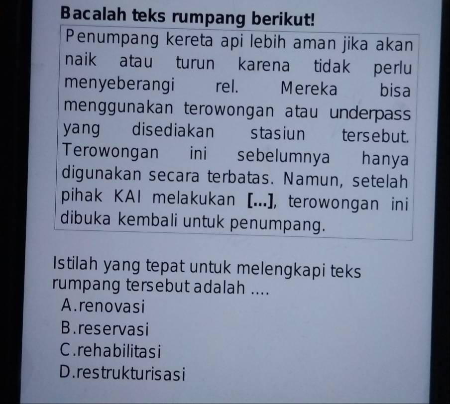 Bacalah teks rumpang berikut!
Penumpang kereta api lebih aman jika akan
naik atau turun karena tidak perlu
menyeberangi rel. Mereka £ bisa
menggunakan terowongan atau underpass 
yang disediakan stasiun ters ebut.
Terowongan ini sebelumnya hanya
digunakan secara terbatas. Namun, setelah
pihak KAI melakukan [...], terowongan ini
dibuka kembali untuk penumpang.
Istilah yang tepat untuk melengkapi teks
rumpang tersebut adalah ....
A.renovasi
B.reservasi
C. reha bilitas i
D. res truk turis asi