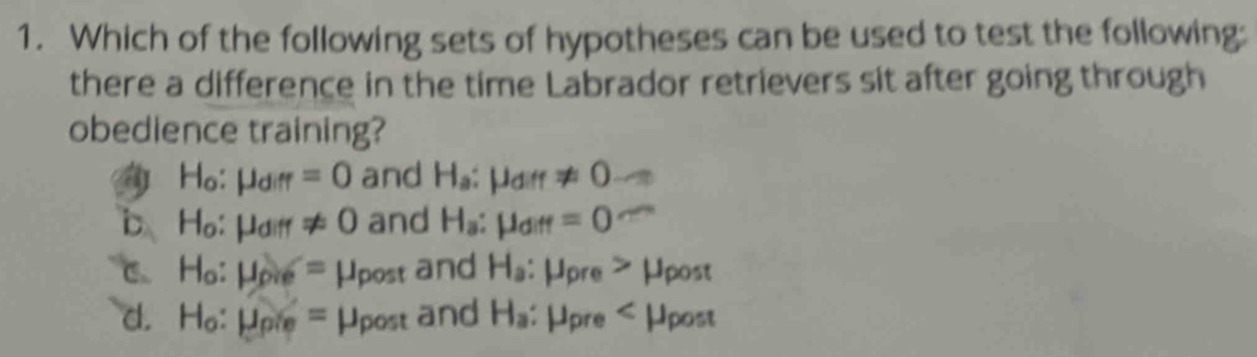 Which of the following sets of hypotheses can be used to test the following:
there a difference in the time Labrador retrievers sit after going through
obedience training?
H_o:mu _diff=0 and H_a:mu _diff!= 0
b H_o:mu _diff!= 0 and H_a:mu _diff=0
C. H_o:mu _pie=mu _post and H_a:mu _pre>mu _post
d. H_o:mu _pie=mu _post and H_a :mu _pre