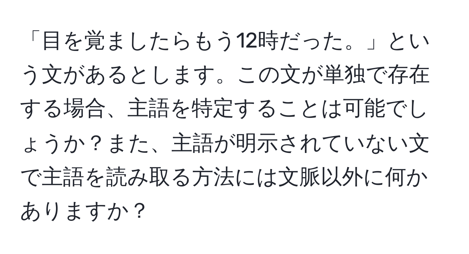 「目を覚ましたらもう12時だった。」という文があるとします。この文が単独で存在する場合、主語を特定することは可能でしょうか？また、主語が明示されていない文で主語を読み取る方法には文脈以外に何かありますか？