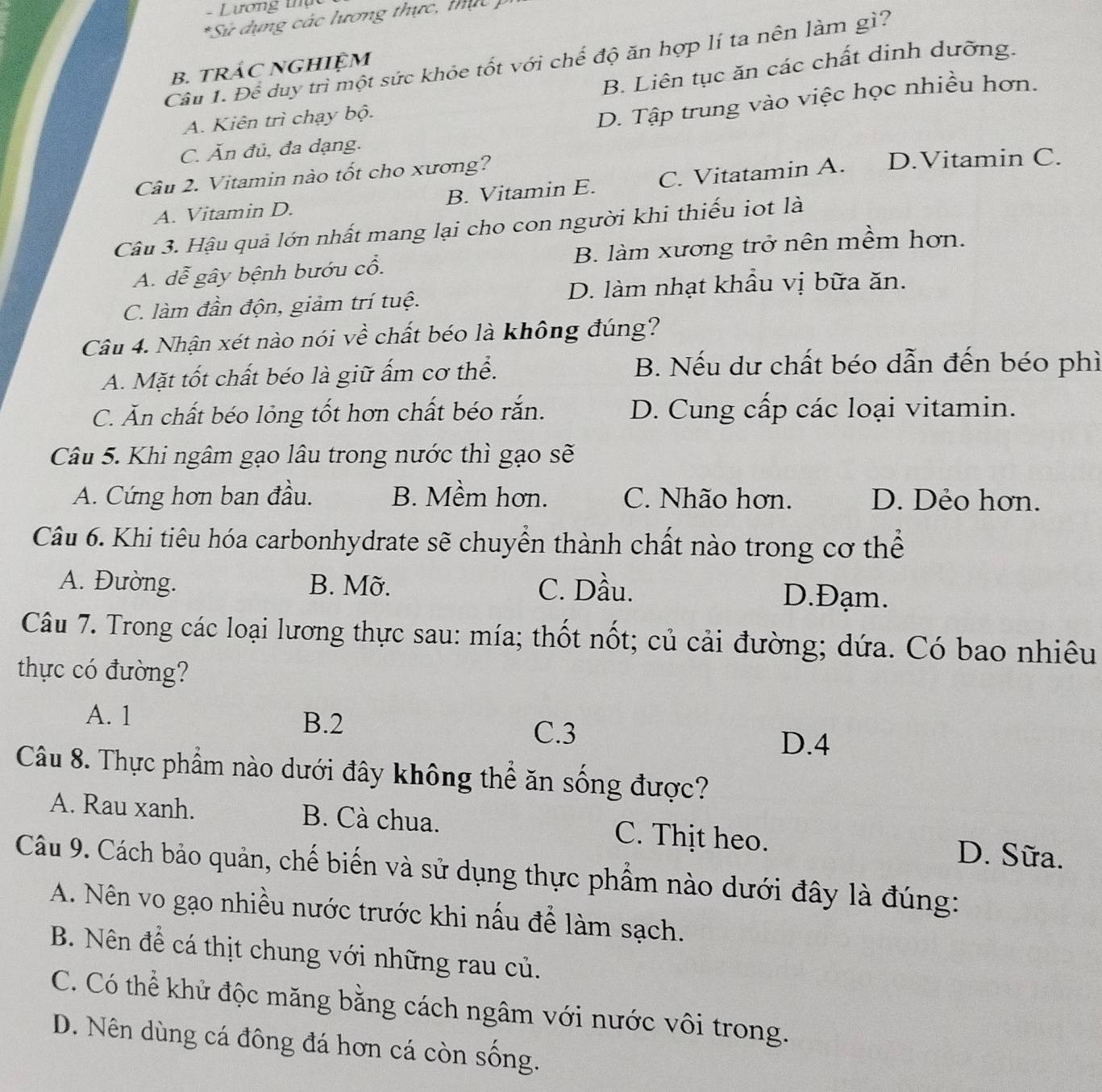 Lương thụ  c
*Sử dụng các lương thực, thực  )
Câu 1. Để duy trì một sức khỏe tốt với chế độ ăn hợp lí ta nên làm gì?
B. Liên tục ăn các chất dinh dưỡng.
B. TRÁC NGHIỆM
A. Kiên trì chạy bộ.
D. Tập trung vào việc học nhiều hơn.
C. Ăn đủ, đa dạng.
Câu 2. Vitamin nào tốt cho xương? D.Vitamin C.
A. Vitamin D. B. Vitamin E. C. Vitatamin A.
Câu 3. Hậu quả lớn nhất mang lại cho con người khi thiếu iot là
A. dễ gây bệnh bướu cổ. B. làm xương trở nên mềm hơn.
C. làm đần độn, giảm trí tuệ. D. làm nhạt khẩu vị bữa ăn.
Câu 4. Nhận xét nào nói về chất béo là không đúng?
A. Mặt tốt chất béo là giữ ấm cơ thể.
B. Nếu dư chất béo dẫn đến béo phì
C. Ăn chất béo lỏng tốt hơn chất béo rắn. D. Cung cấp các loại vitamin.
Câu 5. Khi ngâm gạo lâu trong nước thì gạo sẽ
A. Cứng hơn ban đầu. B. Mềm hơn. C. Nhão hơn. D. Dẻo hơn.
Câu 6. Khi tiêu hóa carbonhydrate sẽ chuyển thành chất nào trong cơ thể
A. Đường. B. Mỡ. C. Dầu. D. Đạm.
Câu 7. Trong các loại lương thực sau: mía; thốt nốt; củ cải đường; dứa. Có bao nhiêu
thực có đường?
A. 1 B.2 C.3
D.4
Câu 8. Thực phẩm nào dưới đây không thể ăn sống được?
A. Rau xanh. B. Cà chua. C. Thịt heo. D. Sữa.
Câu 9. Cách bảo quản, chế biến và sử dụng thực phẩm nào dưới đây là đúng:
A. Nên vo gạo nhiều nước trước khi nấu để làm sạch.
B. Nên để cá thịt chung với những rau củ.
C. Có thể khử độc măng bằng cách ngâm với nước vôi trong.
D. Nên dùng cá đông đá hơn cá còn sống.