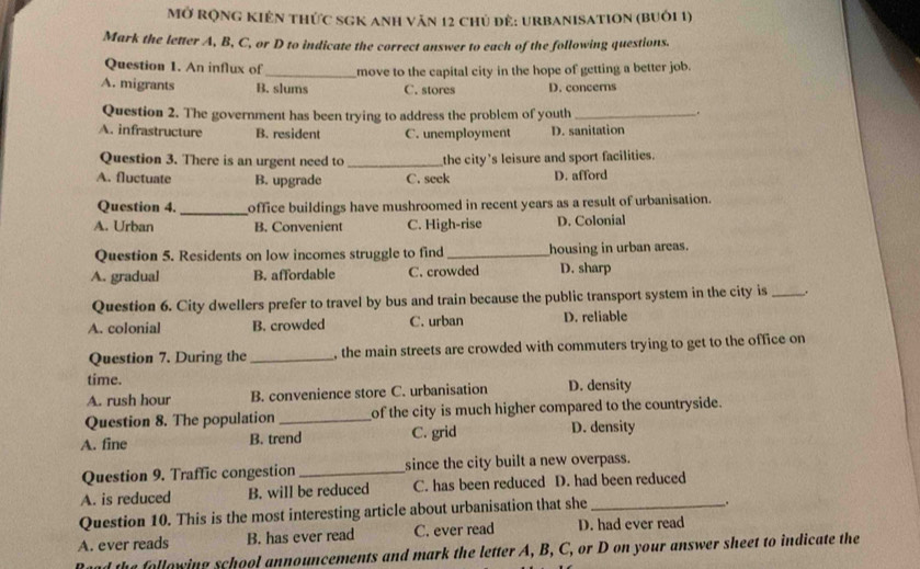 Mở rọng Kiên thức sGK anh văn 12 chủ đẻ: urbanisation (buôi 1)
Mark the letter A, B, C, or D to indicate the correct answer to each of the following questions.
Question 1. An influx of
A. migrants B. slums move to the capital city in the hope of getting a better job.
C. stores D. concerns
Question 2. The government has been trying to address the problem of youth _.
A. infrastructure B. resident C. unemployment D. sanitation
Question 3. There is an urgent need to _the city's leisure and sport facilities.
A. fluctuate B. upgrade C. seek D. afford
Question 4. _office buildings have mushroomed in recent years as a result of urbanisation.
A. Urban B. Convenient C. High-rise D. Colonial
Question 5. Residents on low incomes struggle to find _housing in urban areas.
A. gradual B. affordable C. crowded D. sharp
Question 6. City dwellers prefer to travel by bus and train because the public transport system in the city is _..
A. colonial B. crowded C. urban D. reliable
Question 7. During the _, the main streets are crowded with commuters trying to get to the office on
time.
A. rush hour B. convenience store C. urbanisation D. density
Question 8. The population_ of the city is much higher compared to the countryside.
A. fine B. trend C. grid D. density
Question 9. Traffic congestion _since the city built a new overpass.
A. is reduced B. will be reduced C. has been reduced D. had been reduced
Question 10. This is the most interesting article about urbanisation that she_
.
A. ever reads B. has ever read C. ever read D. had ever read
he following school announcements and mark the letter A, B, C, or D on your answer sheet to indicate the