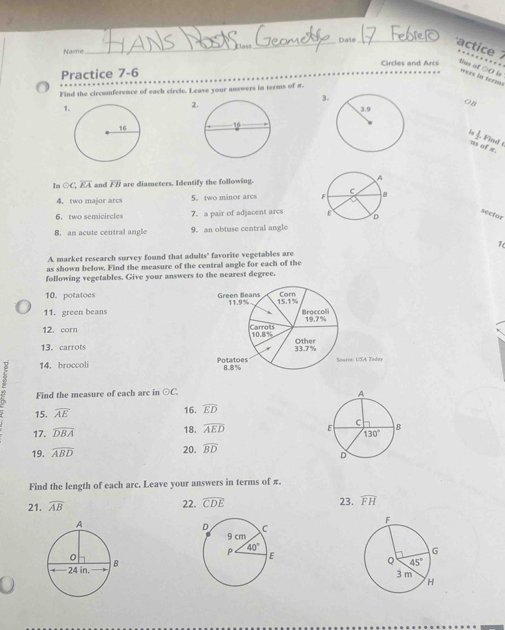 Name_ Class_ Date_
actice  
Circles and Arcs lius of ○O is
Practice 7-6
wers in terms
Find the circumference of each circle. Leave your answers in terms of π.
3.
2
OB
1
_ 1. , Find t
'us of π.
In odot C,overline EA and overline FB are diameters. Identify the following. 
4.two major arcs 5. two minor arcs 
sector
6. two semicircles 7. a pair of adjacent arcs 
8. an acute central angle 9. an obtuse central angle
7
A market research survey found that adults’ favorite vegetables are
as shown below. Find the measure of the central angle for each of the
following vegetables. Give your answers to the nearest degree.
10. potatoes Green Beans 15.1% Corn
11.9%
11. green beans Broccoli 19.7%
12. corn Carrots
10.8% Other
13. carrots 33.7%
14. broccoli Potatoes 8.8% Source: USA Today
Find the measure of each arc in odot C.
15. widehat AE
16. widehat ED
17. widehat DBA 18. widehat AED
20. widehat BD
19. widehat ABD
Find the length of each arc. Leave your answers in terms of π.
22. widehat CDE
21. widehat AB 23. widehat FH