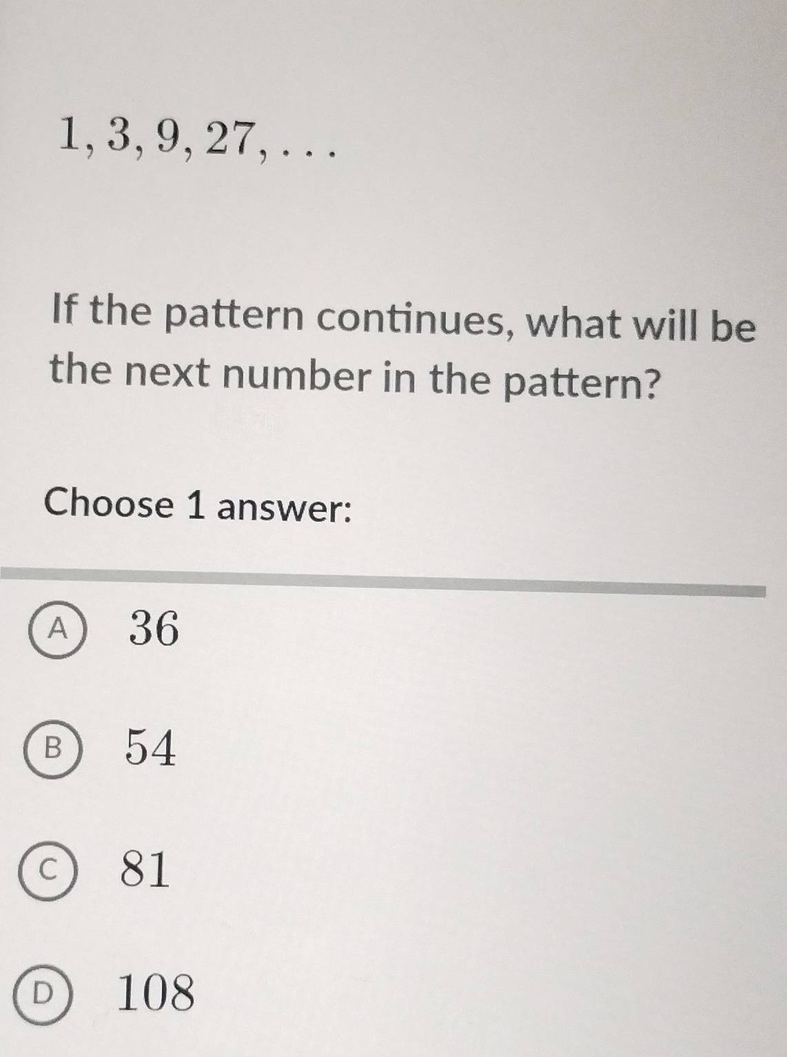 1, 3, 9, 27, . . .
If the pattern continues, what will be
the next number in the pattern?
Choose 1 answer:
A 36
B) 54
c) 81
D 108