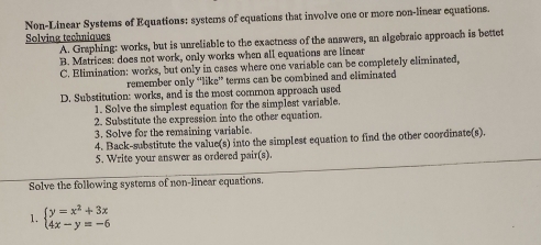 Non-Linear Systems of Equations: systems of equations that involve one or more non-linear equations.
Solving techniques
A. Graphing: works, but is unreliable to the exactness of the answers, an algebraic approach is bettet
B. Matrices: does not work, only works when all equations are linear
C. Elimination: works, but only in cases where one variable can be completely eliminated,
remember only “like' terms can be combined and eliminated
D. Substitution: works, and is the most common approach used
1. Solve the simplest equation for the simplest variable.
2. Substitute the expression into the other equation.
3. Solve for the remaining variable
4. Back-substitute the value(s) into the simplest equation to find the other coordinate(s).
5. Write your answer as ordered pair(s).
Solve the following systems of non-linear equations.
1. beginarrayl y=x^2+3x 4x-y=-6endarray.