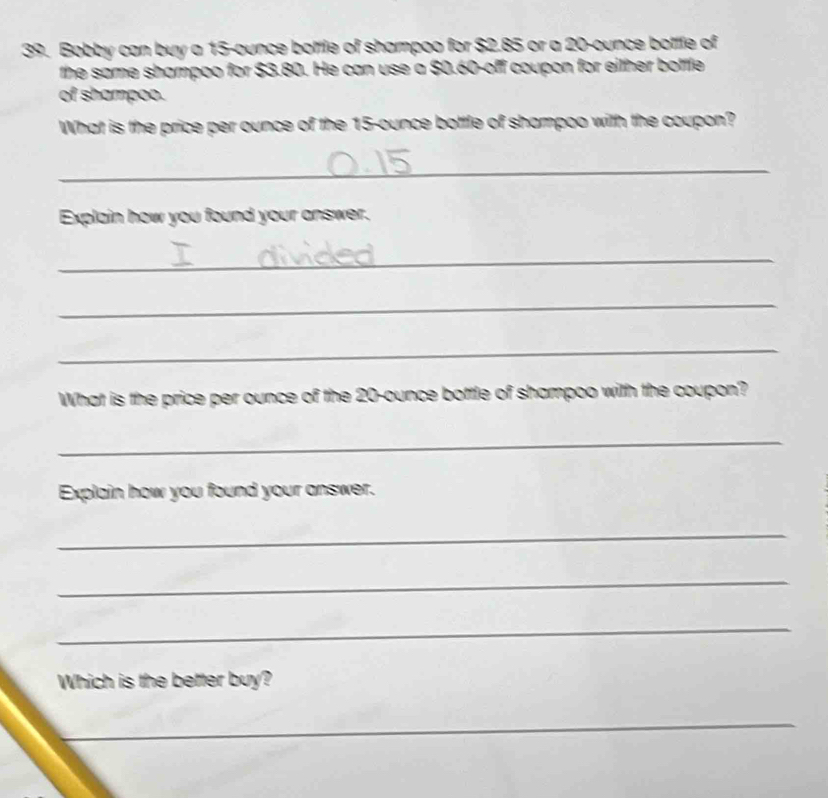 Bobby can buy a 15-ounce bottle of shampoo for $2.85 or a 20-ounce bottfe of 
the same shampoo for $3.80. He can use a $0.60 -off coupon for either bottle 
of shampoo. 
What is the price per ounce of the 15-ounce bottle of shampoo with the coupon? 
_ 
_ 
Explain how you found your answer. 
_ 
_ 
_ 
What is the price per ounce of the 20-ounce bottle of shampoo with the coupon? 
_ 
Explain how you found your answer. 
_ 
_ 
_ 
Which is the better buy? 
_