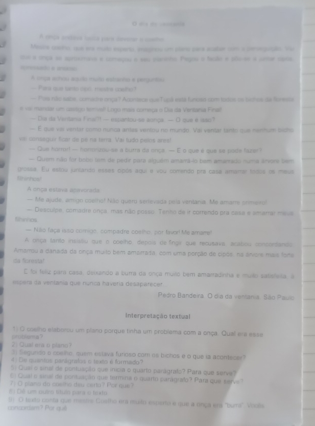 dis de cemanla
A neiça andava iuisa para devorar a noelho
Mesce cosino, que era muito esperto, imaginou um plano para acatar com a perseguição. Vu
tue a onça se aproximava e começou o seu piarinho. Pegou o fação e pão-se a juntar cipós.
apressado e anseso
A unça achou aquilo muito estranto e perguntau
— Para que tanto cp6 mestre coelfo?
— Pois não sabe, comadre onça? Acontece queTupá está funoso com todos os bichos da foresta
e vai mandar um castigo terival! Logo mais começa o Dia da Ventania Final!
— Dia da Ventania Finai?! — espantou-se aonça. — O que é isso?
— É que vai ventar como nunca antes ventou no mundo. Vai ventar tanto que nenhum bicho
vai conseguir ficar de pe na terra. Vai tudo pelos ares!
— Que horror! — horrorizou-se a burra da onça — E o que é que se pode fazer?
— Quem não for bobo tem de pedir para alguém amarrá-io bem amarrado numa arvore bem
grossa. Eu estou juntando esses cipós aqui e vou correndo pra casa amarrar todos os meus
filhinhos!
A onça estava apavorada
— Me ajude, amigo coelho! Não quero serievada pela ventania. Me amarre primeiro!
— Desculpe, comadre onça, mas não posso. Tenho de ir correndo pra casa e amarrar meus
fiihinhos.
— Não faça isso comigo, compadre coelho, por favor! Me amare!
A onça tanto insistiu que o coelho, depois de fingir que recusava, acabou concordando
Amarrou a danada da onça muito bem amarrada, com uma porção de cipós, na árvere mais fone
da floresta!
E foi feliz para casa, deixando a burra da onça muito bem amarradinha e muilo satisfeila, à
espera da ventania que nunca haveria desaparecer
Pedro Bandeira. O dia da ventania. São Paulo
Interpretação textual
1) O coelho elaborou um plano porque tinha um problema com a onça. Qual era esse
problema?
2 Qual era o plano?
3) Segurido o coelho, quem estava furioso com os bichos e o que ia acontecer?
4) De quantos parágrafos o texto é formado?
5) Qual o sinal de pontuação que inicia o quarto parágrafo? Para que serve?
6) Qual o sinal de pontuação que termina o quarto parágrafo? Para que serve?
7) O plano do coelho deu certo? Por que?
8) Dê um outro título para o texto
9) O lexto conta que mestre Coelho era muilo esperto e que a onça era "burra" Vooês
concordam? Por quê