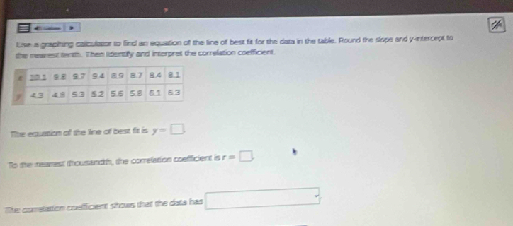 ←- 
luse a grapiting caiculator to finc an equation of the line of best fit for the data in the table. Round the slope and y -ntercept to 
the mearest tenth. Then Identify and interpret the correlation coefficient. 
The equation of the line of best fit is y=□. 
To the mearest thousandth, the correlation coeffficient is r=□. 
The comelation coelfficient shows that the data has □