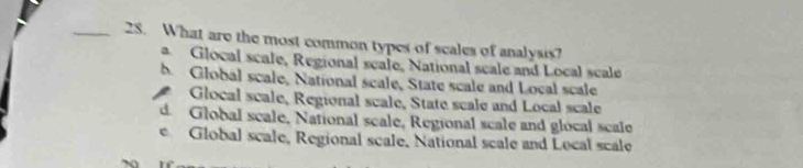 What are the most common types of scales of analysis?
a Glocal scale, Regional scale, National scale and Local scale
b. Global scale, National scale, State scale and Local scale
Glocal scale, Regional scale, State scale and Local scale
d. Global scale, National scale, Regional scale and glocal scale
e Global scale, Regional scale, National scale and Local scale