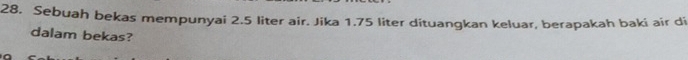 Sebuah bekas mempunyai 2.5 liter air. Jika 1.75 liter dituangkan keluar, berapakah baki air di 
dalam bekas?