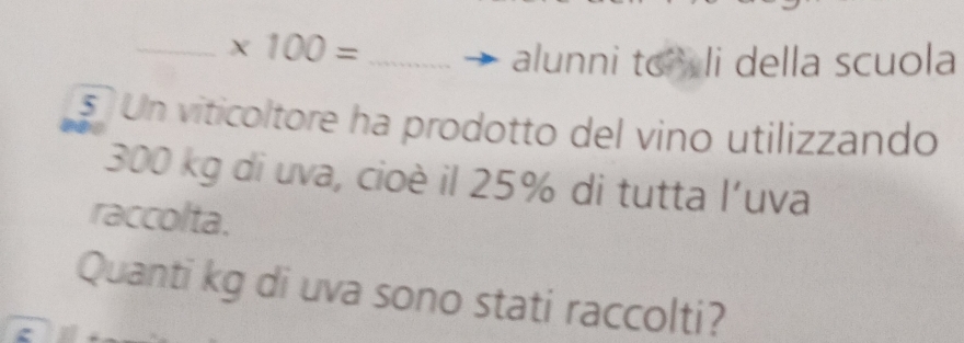 * 100= _ 
alunni to li della scuola 
s Un viticoltore ha prodotto del vino utilizzando
300 kg di uva, cioè il 25% di tutta l'uva 
raccolta. 
Quanti kg di uva sono stati raccolti?