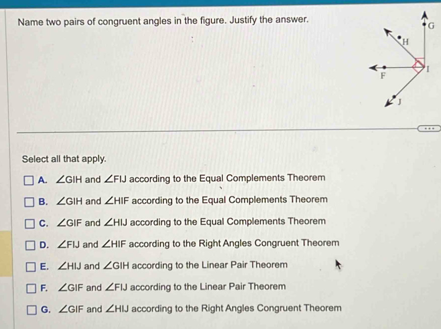 Name two pairs of congruent angles in the figure. Justify the answer.
Select all that apply.
A. ∠ GIH and ∠ FIJ according to the Equal Complements Theorem
B. ∠ GIH and ∠ HIF according to the Equal Complements Theorem
C. ∠ GIF and ∠ HIJ according to the Equal Complements Theorem
D. ∠ FIJ and ∠ HIF according to the Right Angles Congruent Theorem
E. ∠ HIJ and ∠ GIH according to the Linear Pair Theorem
F. ∠ GIF and ∠ FIJ according to the Linear Pair Theorem
G. ∠ GIF and ∠ HIJ according to the Right Angles Congruent Theorem