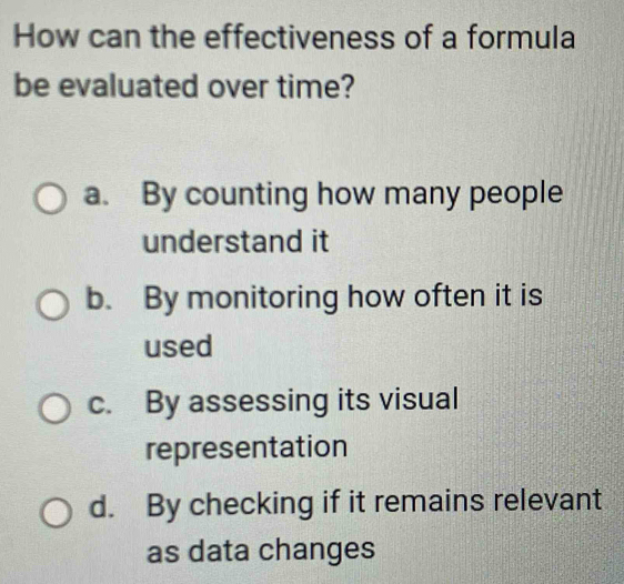 How can the effectiveness of a formula
be evaluated over time?
a. By counting how many people
understand it
b. By monitoring how often it is
used
c. By assessing its visual
representation
d. By checking if it remains relevant
as data changes