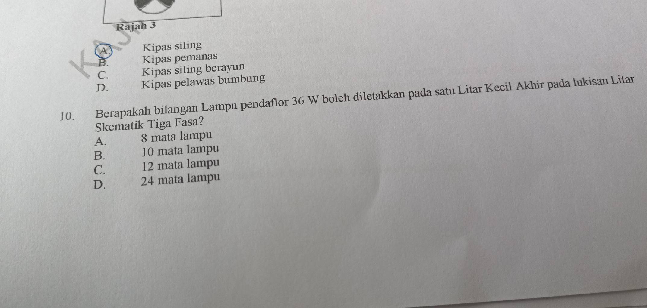 Rajah 3
A Kipas siling
B. Kipas pemanas
C. Kipas siling berayun
D. Kipas pelawas bumbung
10. Berapakah bilangan Lampu pendaflor 36 W boleh diletakkan pada satu Litar Kecil Akhir pada lukisan Litar
Skematik Tiga Fasa?
A.
8 mata lampu
B. ल 10 mata lampu
C. 12 mata lampu
D. 2 24 mata lampu