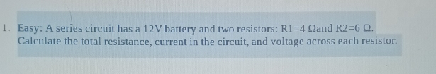 Easy: A series circuit has a 12V battery and two resistors: R1=4 Ωand R2=6Omega. 
Calculate the total resistance, current in the circuit, and voltage across each resistor.