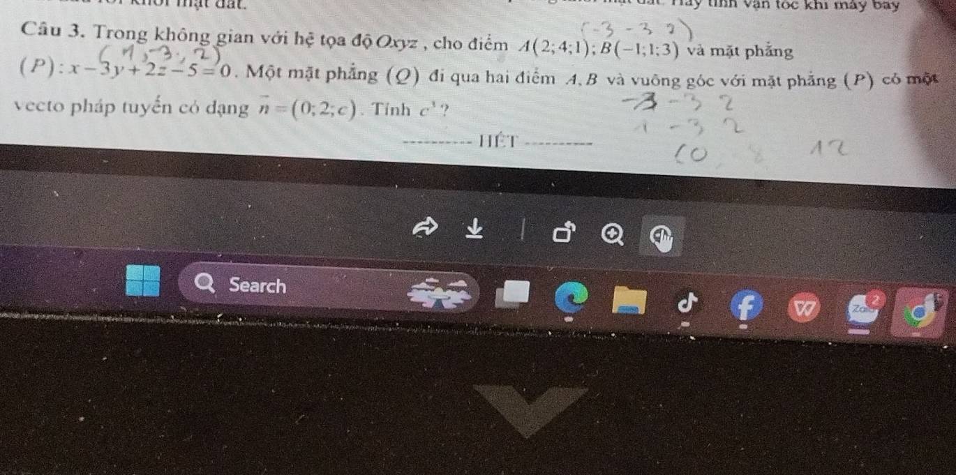 nor mật đất. ất này tính văn tóc khi mày bay 
Câu 3. Trong không gian với hệ tọa độ Oxyz , cho điểm A(2;4;1); B(-1;1;3) và mặt phẳng 
(P): x-3y+2z-5=0. Một mặt phẳng (Q) đi qua hai điểm A, B và vuông góc với mặt phẳng (P) có một 
vecto pháp tuyến có dạng vector n=(0;2;c). Tính c^3 ? 
hét 
Search