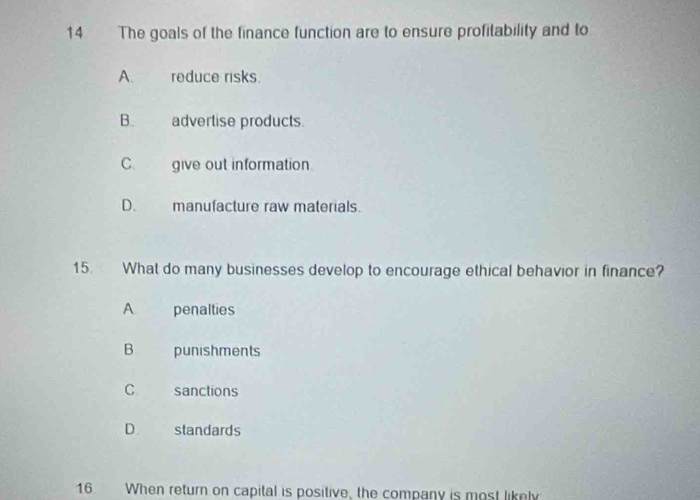 The goals of the finance function are to ensure profitability and to
A. reduce risks.
B. advertise products.
C. give out information.
D. manufacture raw materials.
15. What do many businesses develop to encourage ethical behavior in finance?
A penalties
B punishments
C sanctions
D. standards
16 When return on capital is positive, the company is most likely