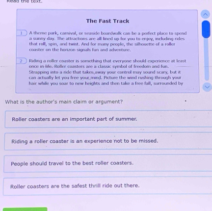 Read the text.
The Fast Track
) A theme park, carnival, or seaside boardwalk can be a perfect place to spend
a sunny day. The attractions are all lined up for you to enjoy, including rides
that roll, spin, and twist. And for many people, the silhouette of a roller
coaster on the horizon signals fun and adventure.
_ Riding a roller coaster is something that everyone should experience at least
once in life. Roller coasters are a classic symbol of freedom and fun.
Strapping into a ride that takes_away your control may sound scary, but it
can actually let you free your mind. Picture the wind rushing through your
hair while you soar to new heights and then take a free fall, surrounded by
What is the author's main claim or argument?
Roller coasters are an important part of summer.
Riding a roller coaster is an experience not to be missed.
People should travel to the best roller coasters.
Roller coasters are the safest thrill ride out there.