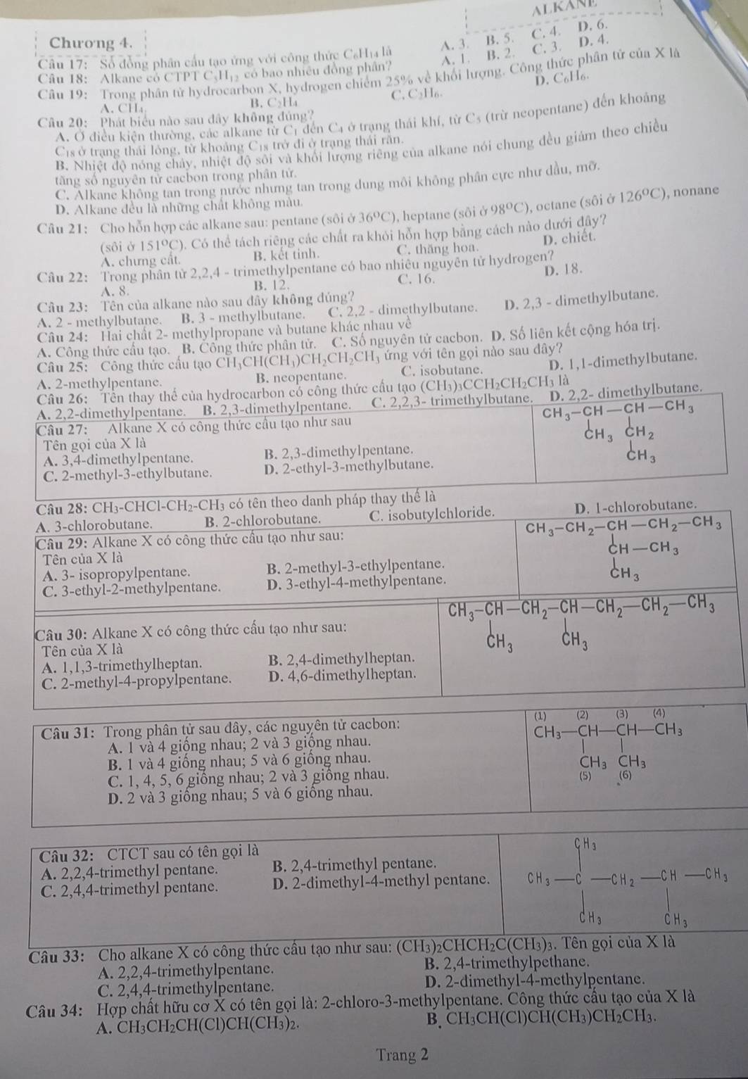 ALKANE
C. 4. D. 6.
Chương 4. A. 3. B. 5.
A. 1. B. 2. C. 3. D. 4.
Câu 17: "Số đồng phân cầu tạo ứng với công thức C₆Ha là
Câu 18: Alkane có CTPT C.Hị có bao nhiều đồng phân?
Câu 19: Trong phân tử hydrocarbon X, hydrogen chiếm 25% về khối lượng. Công thức phân tử của X là
D. C₆H6.
C, C₂H₆.
A. CH₄
B. C_2H_4
A, Ở điều kiện thường, các alkane từ C_1 đến Ca ở trạng thái khí, từ Cs (trừ neopentane) đến khoảng
Câu 20: Phát biểu nào sau đây không đủng?
Cs ở trạng thái lỏng, từ khoảng Cịs trở đi ở trạng thái rằn.
B. Nhiệt độ nóng chây, nhiệt độ sối và khối lượng riêng của alkane nói chung đều giám theo chiều
tăng số nguyên tử cacbon trong phân tử.
C. Alkane không tan trong nước nhưng tan trong dung môi không phân cực như dầu, mỡ.
D. Alkane đều là những chất không màu.
Câu 21:  Cho hỗn hợp các alkane sau: pentane (sôi ở 36°C) ), heptane (sôi ở 98°C) , octane (sôi ở 126°C) , nonane
(sôi ở 151°C) ). Có thể tách riêng các chất ra khỏi hỗn hợp bằng cách nào dưới đây?
A. chưng cất. B. kết tinh. C. thăng hoa. D. chiết.
Câu 22: Trong phân tử 2,2,4 - trimethylpentane có bao nhiêu nguyên tử hydrogen?
A. 8. B. 12. C. 16. D. 18.
Câu 23: Tên của alkane nào sau đây không đúng?
A. 2 - methylbutane. B. 3 - methylbutane. C. 2,2 - dimethylbutane. D. 2,3 - dimethylbutane.
Câu 24: Hai chất 2- methylpropane và butane khác nhau về
A. Công thức cầu tạo. B. Công thức phân tử. C. Số nguyên tử cacbon. D. Số liên kết cộng hóa trị.
Câu 25: Công thức cầu tạo CH_3CH(CH_3)CH_2CH_2CH_3 ứng với tên gọi nào sau đây?
A. 2-methylpentane. B. neopentane. C. isobutane. D. 1,1-dimethylbutane.
Câu 26: Tền thay thế của hydrocarbon có công thức cấu tạo (CH (₃)₃CCH₂CH₂C H_3la
A. 2,2-dimethylpentane. B. 2,3-dimethylpentane. C. 2,2,3- trimethylbutane. D. 2.2- dimethylbutane.
Câu 27: Alkane X có công thức cầu tạo như sau
beginarrayr CH_3-CH-CH-CH_3 CH_3CH_2end(array)°
Tên gọi của X là
A. 3,4-dimethylpentane. B. 2,3-dimethylpentane.
CH_3
C. 2-methyl-3-ethylbutane. D. 2-ethyl-3-methylbutane.
Câu 28: CH₃-CHCl-CH₂-CH₃ có tên theo danh pháp thay thể là
A. 3-chlorobutane. B. 2-chlorobutane. C. isobutylchloride. D. 1-chlorobutane.
Câu 29: Alkane X có công thức cầu tạo như sau:
Tên của X là
A. 3- isopropylpentane. B. 2-methyl-3-ethylpentane.
C. 3-ethyl-2-methylpentane. D. 3-ethyl-4-methylpentane.
beginarrayr CH_3-CH_2-CH-CH_2-CH_3 CH-CH_3 CH_3endarray
CH_3-CH-CH_2-CH-CH_2-CH_2-CH_3
Câu 30: Alkane X có công thức cấu tạo như sau:
Tên của X là
CH_3CH_3
A. 1,1,3-trimethylheptan. B. 2,4-dimethylheptan.
C. 2-methyl-4-propylpentane. D. 4,6-dimethylheptan.
Câu 31: Trong phân tử sau dây, các nguyên tử cacbon:
A. 1 và 4 giồng nhau; 2 và 3 giộng nhau.
B. 1 và 4 giống nhau; 5 và 6 giống nhau.
C. 1, 4, 5, 6 giống nhau; 2 và 3 giống nhau.
^1)_-H_3-_(CH-)^((3))H-_CH-Cl_3CH_3CH_3
(6)
D. 2 và 3 giống nhau; 5 và 6 giống nhau.
Câu 32: CTCT sau có tên gọi là
A. 2,2,4-trimethyl pentane. B. 2,4-trimethyl pentane.
C. 2,4,4-trimethyl pentane. D. 2-dimethyl-4-methyl pentane.
_ CH_3
|
CH_3 CH_3
Câu 33: Cho alkane X có công thức cầu tạo như sau: (CH₃)₂CHCH₂C(CH₃)₃. Tên gọi của X là
A. 2,2,4-trimethylpentane. B. 2,4-trimethylpethane.
C. 2,4,4-trimethylpentane. D. 2-dimethyl-4-methylpentane.
Câu 34: Hợp chất hữu cơ X có tên gọi là: 2-chloro-3-methylpentane. Công thức cầu tạo của X là
A. CH_3CH_2CH(Cl)CH(CH_3 2 B、 CH₃CH(Cl)CH(CH₃)CH₂CH₃.
Trang 2