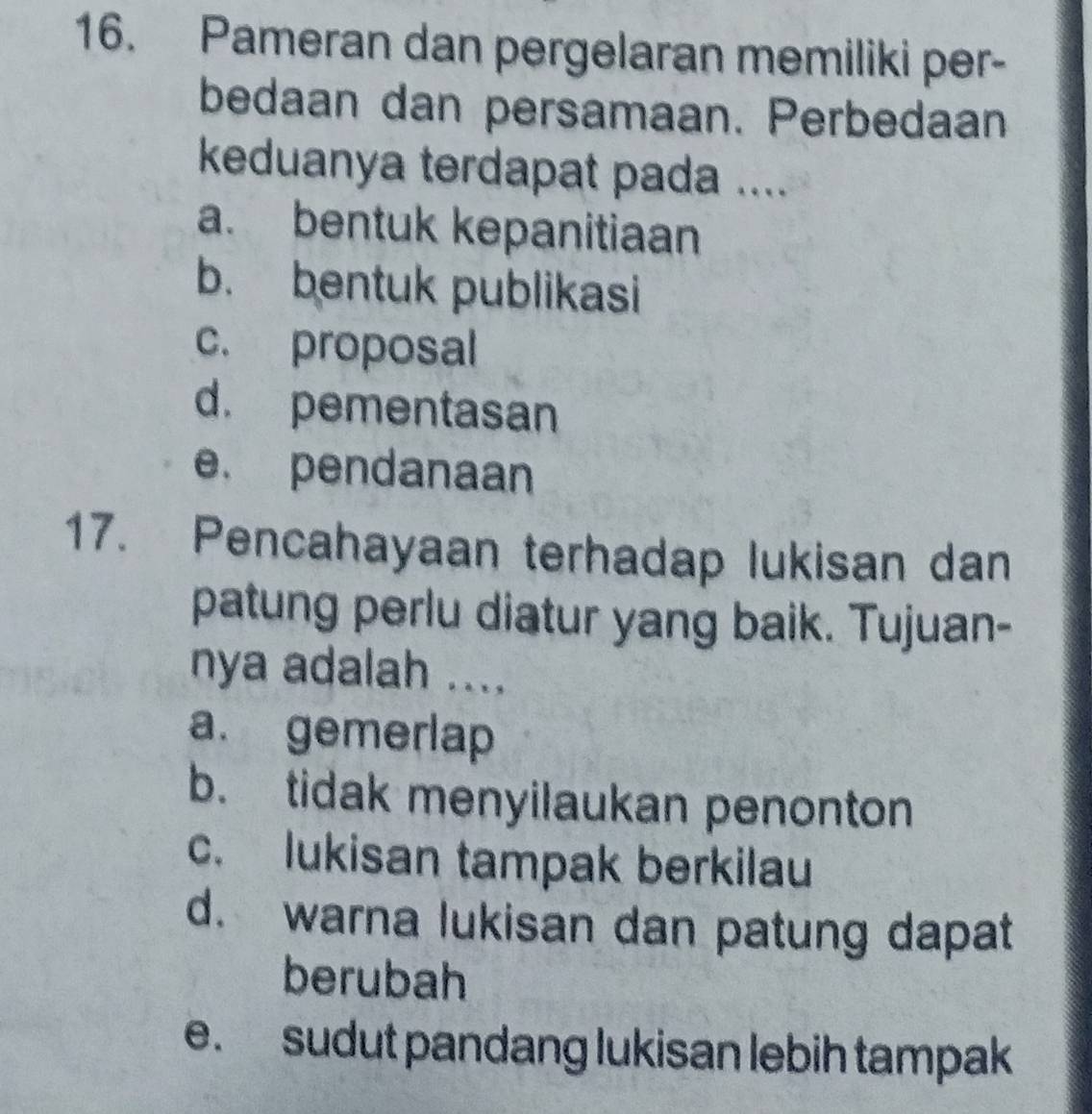 Pameran dan pergelaran memiliki per-
bedaan dan persamaan. Perbedaan
keduanya terdapat pada ....
a. bentuk kepanitiaan
b. bentuk publikasi
c. proposal
d. pementasan
e. pendanaan
17. Pencahayaan terhadap lukisan dan
patung perlu diatur yang baik. Tujuan-
nya adalah ....
a. gemerlap
b. tidak menyilaukan penonton
c. lukisan tampak berkilau
d. warna lukisan dan patung dapat
berubah
e. sudut pandang lukisan lebih tampak