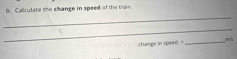 Calculate the change in speed of the train. 
_ 
_ 
change in speed = _ m/s