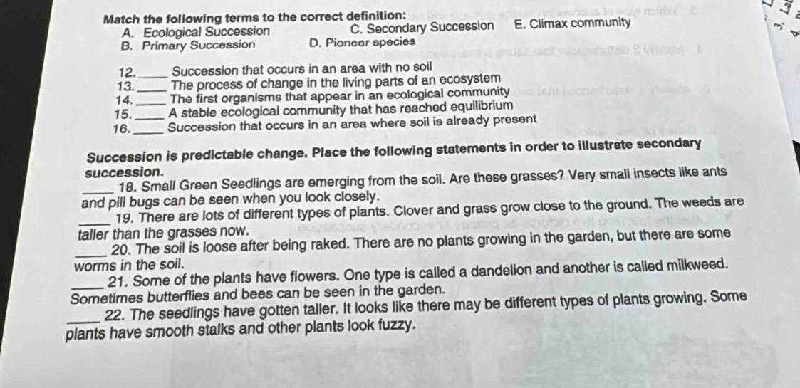 Match the following terms to the correct definition:
A. Ecological Succession C. Secondary Succession E. Climax community
B. Primary Succession D. Pioneer species
12._ Succession that occurs in an area with no soil
13. The process of change in the living parts of an ecosystem
14. __The first organisms that appear in an ecological community
15. A stable ecological community that has reached equilibrium
16._ _Succession that occurs in an area where soil is already present
Succession is predictable change. Place the following statements in order to illustrate secondary
succession.
_18. Small Green Seedlings are emerging from the soil. Are these grasses? Very small insects like ants
and pill bugs can be seen when you look closely.
_
19. There are lots of different types of plants. Clover and grass grow close to the ground. The weeds are
taller than the grasses now.
_20. The soil is loose after being raked. There are no plants growing in the garden, but there are some
worms in the soil.
_21. Some of the plants have flowers. One type is called a dandelion and another is called milkweed.
Sometimes butterflies and bees can be seen in the garden.
_22. The seedlings have gotten taller. It looks like there may be different types of plants growing. Some
plants have smooth stalks and other plants look fuzzy.