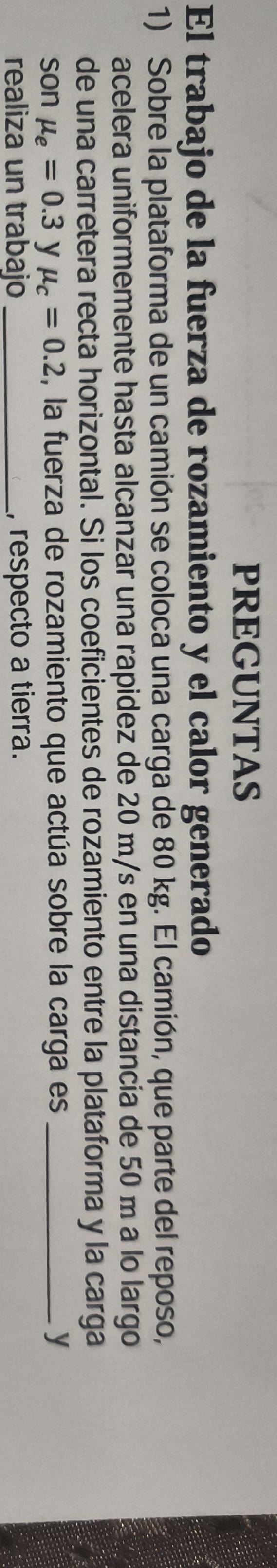 PREGUNTAS 
El trabajo de la fuerza de rozamiento y el calor generado 
1) Sobre la plataforma de un camión se coloca una carga de 80 kg. El camión, que parte del reposo, 
acelera uniformemente hasta alcanzar una rapidez de 20 m/s en una distancia de 50 m a lo largo 
de una carretera recta horizontal. Si los coeficientes de rozamiento entre la plataforma y la carga 
son mu _e=0.3 y mu _c=0.2 , la fuerza de rozamiento que actúa sobre la carga es _y 
realiza un trabajo _, respecto a tierra.