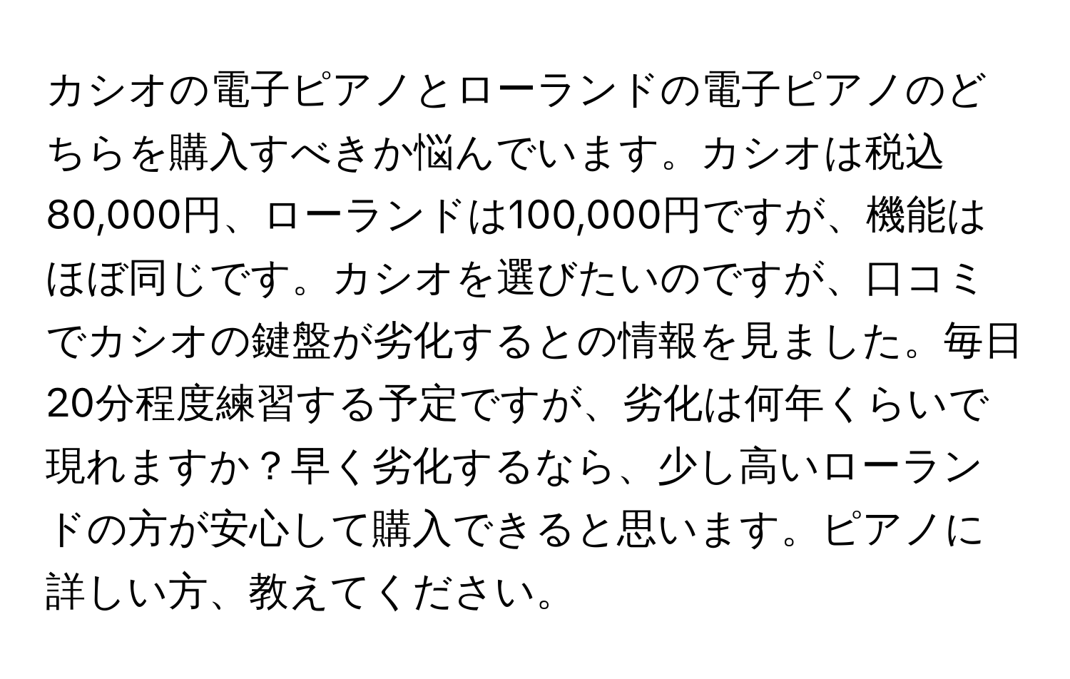 カシオの電子ピアノとローランドの電子ピアノのどちらを購入すべきか悩んでいます。カシオは税込80,000円、ローランドは100,000円ですが、機能はほぼ同じです。カシオを選びたいのですが、口コミでカシオの鍵盤が劣化するとの情報を見ました。毎日20分程度練習する予定ですが、劣化は何年くらいで現れますか？早く劣化するなら、少し高いローランドの方が安心して購入できると思います。ピアノに詳しい方、教えてください。
