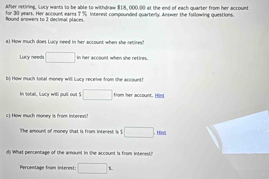 After retiring, Lucy wants to be able to withdraw $18, 000.00 at the end of each quarter from her account 
for 30 years. Her account earns 7 % interest compounded quarterly. Answer the following questions. 
Round answers to 2 decimal places. 
a) How much does Lucy need in her account when she retires? 
Lucy needs □ in her account when she retires. 
b) How much total money will Lucy receive from the account? 
In total, Lucy will pull out $ □ from her account. Hint 
c) How much money is from interest? 
The amount of money that is from interest is $ □. Hint 
d) What percentage of the amount in the account is from interest? 
Percentage from interest: □ %.