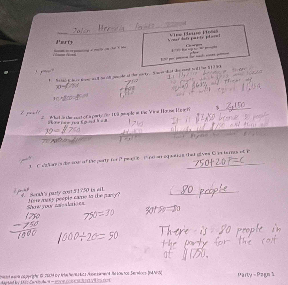 Vine House Hotel 
Party 
Your fab party place! 
Sean is erganiing a parry on the Vhie Chargen
$?50 fe up to 30 poogts 
House Hosel 
plms
$20 per person für sach eidza peeson 
1 Sarsh thinks there will be 60 people at the party. Show that the cost will be $1350
2 What is the cost of a party for 100 people at the Vine House Hotel? $ _ 
2 
Show how you figured it out 
3 C dollars is the cost of the party for P people. Find an equation that gives C in terms of P _ 
4. Sarah's party cost $1750 in all. 
How many people came to the party? 
Show your calculations. 
nitial work copyright © 2004 by Mathematics Assessment Resource Services (MARS) Party - Page 1 
dapted by SMc Curriculum - sww crasmathactivities.com