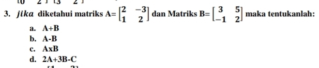 13
3. jika diketahui matriks A=beginbmatrix 2&-3 1&2endbmatrix dan Matriks B=beginbmatrix 3&5 -1&2endbmatrix maka tentukanlah:
a. A+B
b. A-B
c. A* B
d. 2A+3B-C