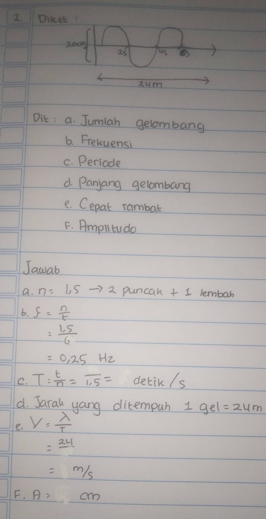 Diket :
20cm
25 
us 
zum 
Dit : a. Jumiah gelombang 
6. Frehuensi 
c. Periode 
d. Panjang gelombang 
e. Cepat rambat 
F. Amplitudo 
Jawab 
a. n=1,5to 2 puncak + 1 lembar 
b. f= n/t 
= (1.5)/6 
=0.25Hz
C. T= t/n =overline 1.5= detik /s 
d. Jaral yang ditempuh 1 gel=24m
e. V= lambda /T 
=24
=m/s
F. A=cm