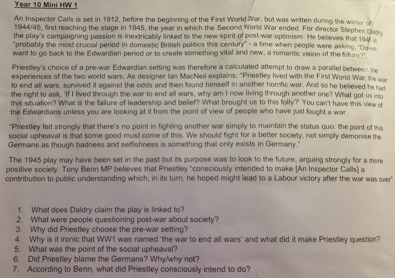 Year 10 Mini HW 1
An Inspector Calls is set in 1912, before the beginning of the First World War, but was written during the winter of
1944/45, first reaching the stage in 1945, the year in which the Second World War ended. For director Stephen Daldry
the play's campaigning passion is inextricably linked to the new spirit of post-war optimism. He believes that 194 is
“probably the most crucial period in domestic British politics this century” - a time when people were asking, “Dowe
want to go back to the Edwardian period or to create something vital and new, a romantic vision of the future?"
Priestley's choice of a pre-war Edwardian setting was therefore a calculated attempt to draw a parallel between the
experiences of the two world wars. As designer Ian MacNeil explains: “Priestley lived with the First World War, the war
to end all wars, survived it against the odds and then found himself in another horrific war. And so he believed he had
the right to ask, ‘If I lived through the war to end all wars, why am I now living through another one? What got us into
this situation? What is the failure of leadership and belief? What brought us to this folly?' You can't have this view of
the Edwardians unless you are looking at it from the point of view of people who have just fought a war.
“Priestley felt strongly that there’s no point in fighting another war simply to maintain the status quo: the point of this
social upheaval is that some good must come of this. We should fight for a better society, not simply demonise the
Germans as though badness and selfishness is something that only exists in Germany."
The 1945 play may have been set in the past but its purpose was to look to the future, arguing strongly for a more
positive society. Tony Benn MP believes that Priestley “consciously intended to make [An Inspector Calls] a
contribution to public understanding which, in its turn, he hoped might lead to a Labour victory after the war was over".
1. What does Daldry claim the play is linked to?
2. What were people questioning post-war about society?
3. Why did Priestley choose the pre-war setting?
4. Why is it ironic that WW1 was named ‘the war to end all wars’ and what did it make Priestley question?
5. What was the point of the social upheaval?
6. Did Priestley blame the Germans? Why/why not?
7. According to Benn, what did Priestley consciously intend to do?