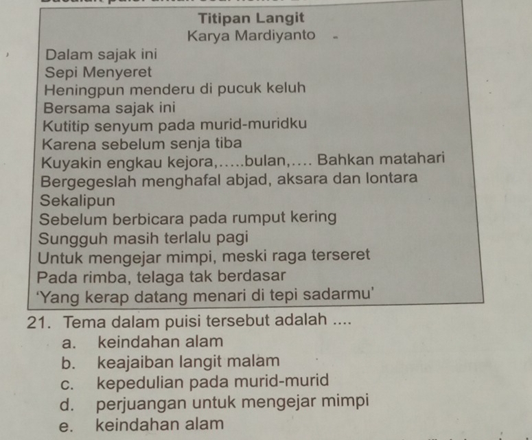 Titipan Langit
Karya Mardiyanto
. Dalam sajak ini
Sepi Menyeret
Heningpun menderu di pucuk keluh
Bersama sajak ini
Kutitip senyum pada murid-muridku
Karena sebelum senja tiba
Kuyakin engkau kejora,…....bulan,.... Bahkan matahari
Bergegeslah menghafal abjad, aksara dan lontara
Sekalipun
Sebelum berbicara pada rumput kering
Sungguh masih terlalu pagi
Untuk mengejar mimpi, meski raga terseret
Pada rimba, telaga tak berdasar
‘Yang kerap datang menari di tepi sadarmu’
21. Tema dalam puisi tersebut adalah ....
a. keindahan alam
b. keajaiban langit malam
c. kepedulian pada murid-murid
d. perjuangan untuk mengejar mimpi
e. keindahan alam