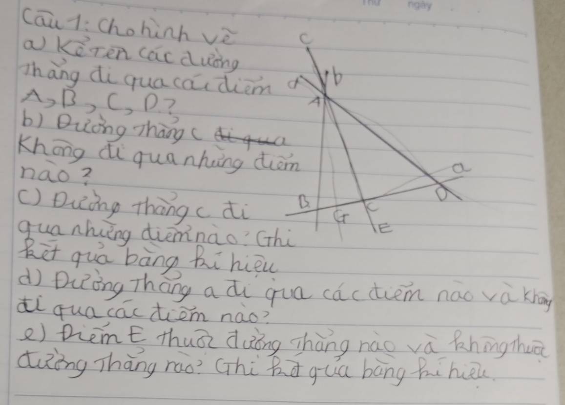 Cāu1: Chohinh vè 
C 
a keren (acduing 
zhāng di quacaidiem o 
b 
A, B, C, D. ? 
A 
b) Duǒng zhāng ( 
Khōng di qua nking diom 
nao? 
a 
B. 
() Duing thang c di Cr 
quanhing dièmnào? (thi 
E 
Ret quá bàng Ri hiqu 
d Diòng Thāng a di qua cactim nǎo và knāg 
di quacacdiem nào? 
e) Diemt thuāi dàōng zhàng nào vù Rningzhuā 
dièng Thāng rao? Ghi ha gua bāng hihuōu