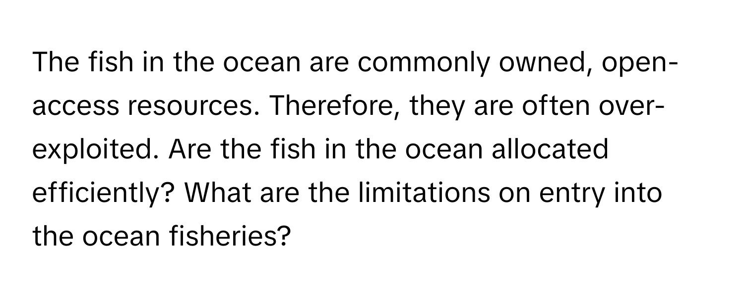 The fish in the ocean are commonly owned, open-access resources. Therefore, they are often over-exploited. Are the fish in the ocean allocated efficiently? What are the limitations on entry into the ocean fisheries?