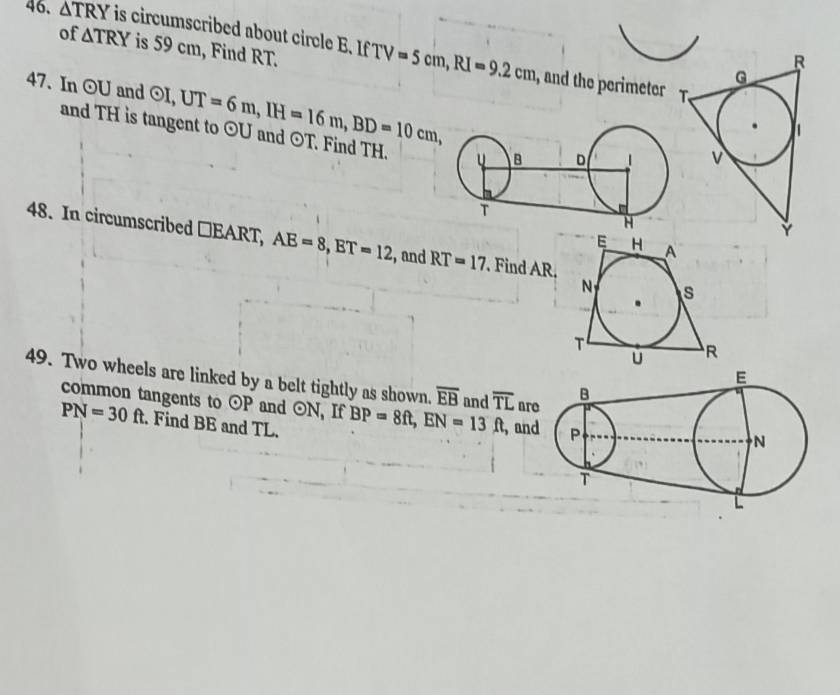 △ TRY is circumscribed about circle B. If TV=5cm, RI=9.2cm
of △ TRY is 59 cm, Find RT. 
, and the perimeter 
47. In odot U and odot I, UT=6m, IH=16m, BD=10cm, odot U and 
and TH is tangent to odot T Find TH. 
48. In circumscribed □EART, AE=8, ET=12 ,and RT=17. Find AR, 
49. Two wheels are linked by a belt tightly as shown. overline EB and overline TL ar 
common tangents to odot P and odot N , If BP=8ft, EN=13ft
PN=30ft. Find BE and TL. , an