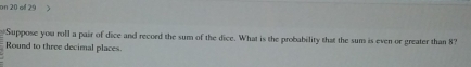 on 20 oll 29 
Suppose you roll a pair of dice and record the sum of the dice. What is the probability that the sum is even or greater than 8? 
Round to three decimal places.