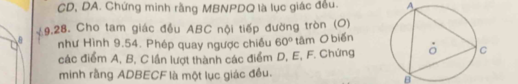 CD, DA. Chứng minh rằng MBNPDQ là lục giác đều. A 
19.28. Cho tam giác đều ABC nội tiếp đường tròn (O) 
như Hình 9.54. Phép quay ngược chiều 60° tâm O biến 
các điểm A, B, C lần lượt thành các điểm D, E, F. Chứng 
minh rằng ADBECF là một lục giác đều.
B